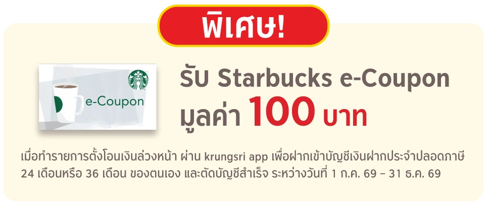 พิเศษ รับ Starbucks e-Coupon มูลค่า 100 บาท เมื่อทำรายการตั้งโอนเงินล่วงหน้า ผ่าน krungsri app เพื่อฝากเข้าบัญชีเงินฝากประจำปลอดภาษี 24 เดือนหรือ 36 เดือน ของตนเอง และตัดบัญชีสำเร็จ ระหว่างวันที่ 1 ก.ค. 69 – 31 ธ.ค. 69