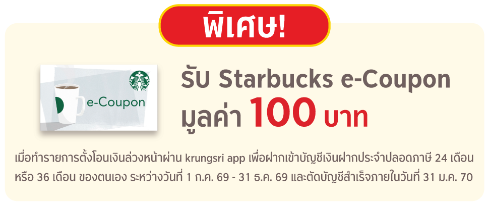 พิเศษ รับ Starbucks e-Coupon มูลค่า 100 บาท เมื่อทำรายการตั้งโอนเงินล่วงหน้า ผ่าน krungsri app เพื่อฝากเข้าบัญชีเงินฝากประจำปลอดภาษี 24 เดือนหรือ 36 เดือน ของตนเอง และตัดบัญชีสำเร็จ ระหว่างวันที่ 1 ก.ค. 69 – 31 ธ.ค. 69